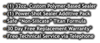 - (1) 32oz. Custom Polymer-Based Sealer - (1) Power-Shot Sealer Additive Pack - Safe “Non-Silicate” Titan Formula - 30 Day Free Replacement Warranty* - Free Technical Service via Telephone