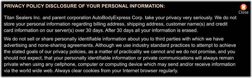 Close PRIVACY POLICY DISCLOSURE OF YOUR PERSONAL INFORMATION:   Titan Sealers Inc. and parent corporation AutoBodyExpress Corp. take your privacy very seriously. We do not store your personal information regarding billing address, shipping address, customer name(s) and credit  card information on our server(s) over 30 days. After 30 days all your information is erased.  We do not sell or share personally identifiable information about you to third parties with which we have advertising and none-sharing agreements. Although we use industry standard practices to attempt to achieve  the stated goals of our privacy policies, as a matter of practicality we cannot and we do not promise, and you  should not expect, that your personally identifiable information or private communications will always remain private when using any cellphone, computer or computing device which may send and/or receive information via the world wide web. Always clear cookies from your Internet browser regularly.