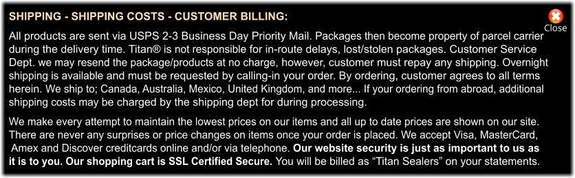Close SHIPPING - SHIPPING COSTS - CUSTOMER BILLING:  All products are sent via USPS 2-3 Business Day Priority Mail. Packages then become property of parcel carrier  during the delivery time. Titan® is not responsible for in-route delays, lost/stolen packages. Customer Service  Dept. we may resend the package/products at no charge, however, customer must repay any shipping. Overnight  shipping is available and must be requested by calling-in your order. By ordering, customer agrees to all terms  herein. We ship to; Canada, Australia, Mexico, United Kingdom, and more... If your ordering from abroad, additional  shipping costs may be charged by the shipping dept for during processing.  We make every attempt to maintain the lowest prices on our items and all up to date prices are shown on our site.  There are never any surprises or price changes on items once your order is placed. We accept Visa, MasterCard,  Amex and Discover creditcards online and/or via telephone. Our website security is just as important to us as  it is to you. Our shopping cart is SSL Certified Secure. You will be billed as “Titan Sealers” on your statements.