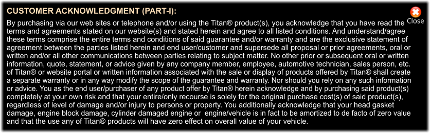 Close CUSTOMER ACKNOWLEDGMENT (PART-I):  By purchasing via our web sites or telephone and/or using the Titan® product(s), you acknowledge that you have read the  terms and agreements stated on our website(s) and stated herein and agree to all listed conditions. And understand/agree  these terms comprise the entire terms and conditions of said guarantee and/or warranty and are the exclusive statement of  agreement between the parties listed herein and end user/customer and supersede all proposal or prior agreements, oral or  written and/or all other communications between parties relating to subject matter. No other prior or subsequent oral or written  information, quote, statement, or advice given by any company member, employee, automotive technician, sales person, etc.  of Titan® or website portal or written information associated with the sale or display of products offered by Titan® shall create  a separate warranty or in any way modify the scope of the guarantee and warranty. Nor should you rely on any such information  or advice. You as the end user/purchaser of any product offer by Titan® herein acknowledge and by purchasing said product(s)  completely at your own risk and that your entire/only recourse is solely for the original purchase cost(s) of said product(s),  regardless of level of damage and/or injury to persons or property. You additionally acknowledge that your head gasket  damage, engine block damage, cylinder damaged engine or  engine/vehicle is in fact to be amortized to de facto of zero value  and that the use any of Titan® products will have zero effect on overall value of your vehicle.