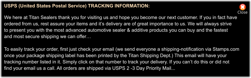 Close USPS (United States Postal Service) TRACKING INFORMATION:   We here at Titan Sealers thank you for visiting us and hope you become our next customer. If you in fact have ordered from us, rest assure your items and it’s delivery are of great importance to us. We will always strive to present you with the most advanced automotive sealer & additive products you can buy and the fastest  and most secure shipping we can offer…  To easily track your order, first just check your email (we send everyone a shipping-notification via Stamps.com once your package shipping label has been printed by the Titan Shipping Dept.) This email will have your  tracking number listed in it. Simply click on that number to track your delivery. If you can’t do this or did not  find your email us a call. All orders are shipped via USPS 2 -3 Day Priority Mail...