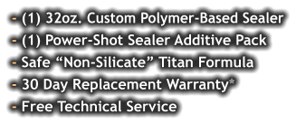- (1) 32oz. Custom Polymer-Based Sealer - (1) Power-Shot Sealer Additive Pack - Safe “Non-Silicate” Titan Formula - 30 Day Replacement Warranty* - Free Technical Service