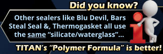 Did you know?     Other sealers like Blu Devil, Bars  Steal Seal &, Thermogasket all use     the same “silicate/waterglass”… TITAN’s “Polymer Formula” is better!