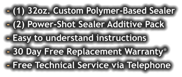 - (1) 32oz. Custom Polymer-Based Sealer - (2) Power-Shot Sealer Additive Pack - Easy to understand instructions - 30 Day Free Replacement Warranty* - Free Technical Service via Telephone