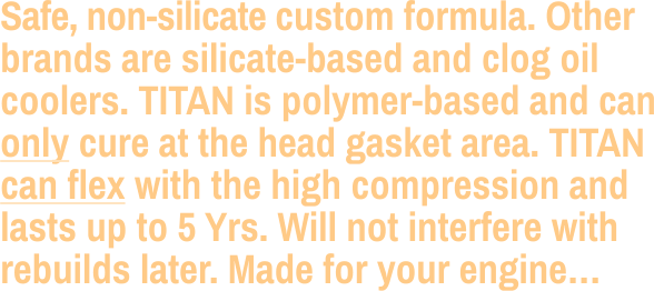 Safe, non-silicate custom formula. Other brands are silicate-based and clog oil coolers. TITAN is polymer-based and can only cure at the head gasket area. TITAN can flex with the high compression and  lasts up to 5 Yrs. Will not interfere with  rebuilds later. Made for your engine…