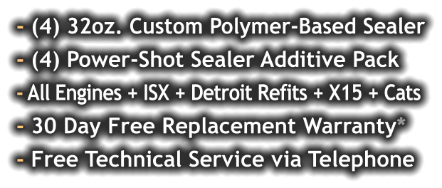 - (4) 32oz. Custom Polymer-Based Sealer - (4) Power-Shot Sealer Additive Pack - All Engines + ISX + Detroit Refits + X15 + Cats - 30 Day Free Replacement Warranty* - Free Technical Service via Telephone