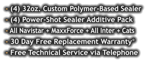 - (4) 32oz. Custom Polymer-Based Sealer - (4) Power-Shot Sealer Additive Pack - All Navistar + MaxxForce + All Inter + Cats - 30 Day Free Replacement Warranty* - Free Technical Service via Telephone