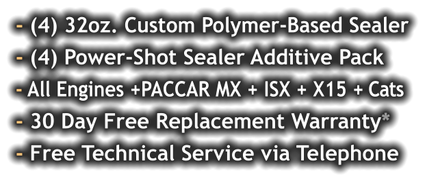 - (4) 32oz. Custom Polymer-Based Sealer - (4) Power-Shot Sealer Additive Pack - All Engines +PACCAR MX + ISX + X15 + Cats - 30 Day Free Replacement Warranty* - Free Technical Service via Telephone