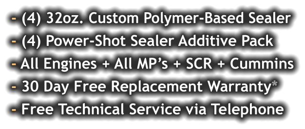 - (4) 32oz. Custom Polymer-Based Sealer - (4) Power-Shot Sealer Additive Pack - All Engines + All MP’s + SCR + Cummins - 30 Day Free Replacement Warranty* - Free Technical Service via Telephone