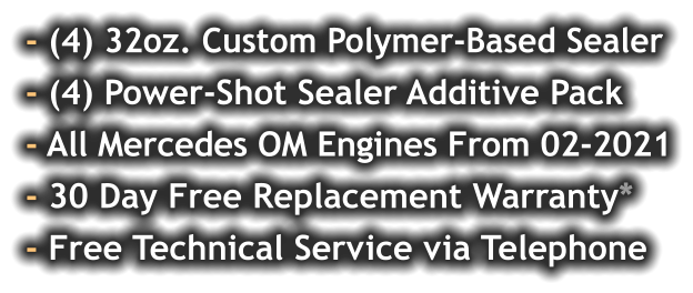 - (4) 32oz. Custom Polymer-Based Sealer - (4) Power-Shot Sealer Additive Pack - All Mercedes OM Engines From 02-2021 - 30 Day Free Replacement Warranty* - Free Technical Service via Telephone