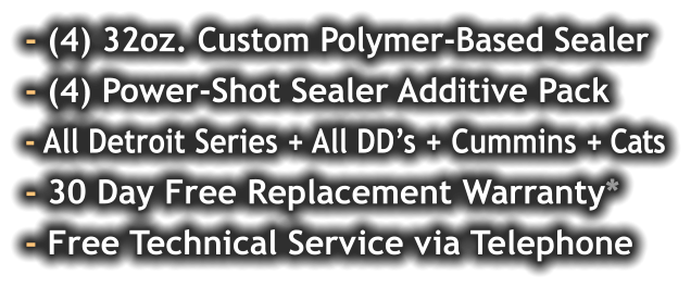 - (4) 32oz. Custom Polymer-Based Sealer - (4) Power-Shot Sealer Additive Pack - All Detroit Series + All DD’s + Cummins + Cats - 30 Day Free Replacement Warranty* - Free Technical Service via Telephone