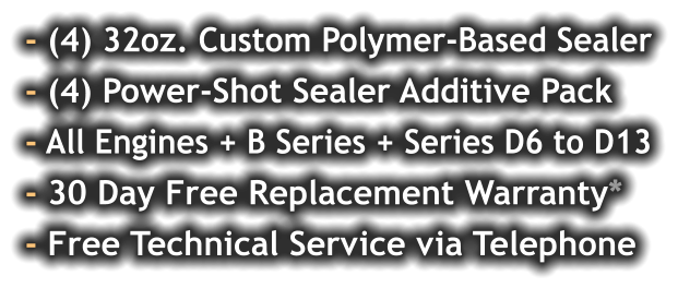 - (4) 32oz. Custom Polymer-Based Sealer - (4) Power-Shot Sealer Additive Pack - All Engines + B Series + Series D6 to D13 - 30 Day Free Replacement Warranty* - Free Technical Service via Telephone