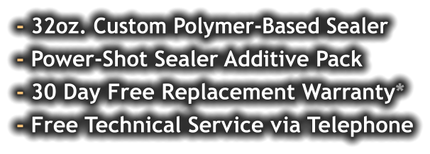 - 32oz. Custom Polymer-Based Sealer - Power-Shot Sealer Additive Pack - 30 Day Free Replacement Warranty* - Free Technical Service via Telephone