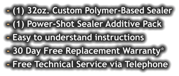 - (1) 32oz. Custom Polymer-Based Sealer - (1) Power-Shot Sealer Additive Pack - Easy to understand instructions - 30 Day Free Replacement Warranty* - Free Technical Service via Telephone