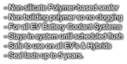 - Non-silicate Polymer-based sealer - Non building polymer so no clogging - For all EV Battery Coolant Systems - Stays in system until scheduled flush - Safe to use on all EV’s & Hybrids - Seal lasts up to 5 years.