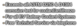 - Exceeds all ASTM D250 & D1384   corrosion test for coolant/antifreeze - For all EV Battery Coolant Systems - Free Technical Service via telephone