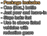 - Package Includes - One (8oz.) bottle   - Just pour and leave-in - Stops leaks fast - Use in above listed   vehicles with   reduction gears