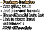 - Package Includes - One (8oz.) bottle   - Just pour and leave-in - Stops differential leaks fast - Use in above listed   vehicles with   AWD differentials