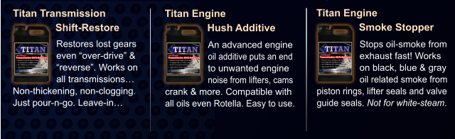 Titan Transmission                Shift-Restore Restores lost gears even “over-drive” & “reverse”. Works on all transmissions…  Non-thickening, non-clogging. Just pour-n-go. Leave-in… Titan Engine                Hush Additive An advanced engine oil additive puts an end to unwanted engine noise from lifters, cams  crank & more. Compatible with all oils even Rotella. Easy to use. Titan Engine                Smoke Stopper Stops oil-smoke from exhaust fast! Works on black, blue & gray oil related smoke from piston rings, lifter seals and valve guide seals. Not for white-steam.