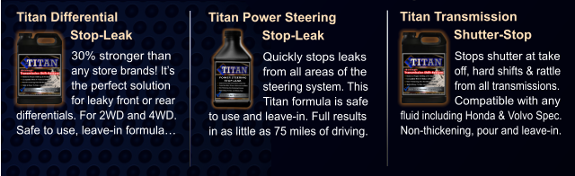 Titan Differential                Stop-Leak 30% stronger than any store brands! It’s the perfect solution for leaky front or rear differentials. For 2WD and 4WD. Safe to use, leave-in formula… Titan Power Steering                Stop-Leak Quickly stops leaks from all areas of the steering system. This Titan formula is safe to use and leave-in. Full results in as little as 75 miles of driving. Titan Transmission                Shutter-Stop Stops shutter at take off, hard shifts & rattle from all transmissions. Compatible with any fluid including Honda & Volvo Spec. Non-thickening, pour and leave-in. POWER STEERING STOP-LEAK