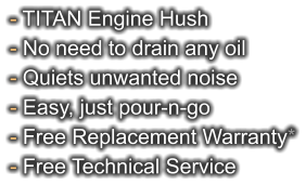 - TITAN Engine Hush - No need to drain any oil - Quiets unwanted noise - Easy, just pour-n-go - Free Replacement Warranty* - Free Technical Service