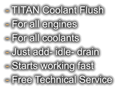 - TITAN Coolant Flush - For all engines - For all coolants - Just add- idle- drain - Starts working fast - Free Technical Service