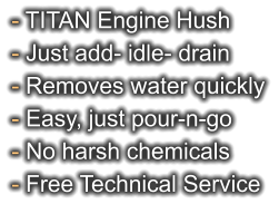 - TITAN Engine Hush - Just add- idle- drain - Removes water quickly - Easy, just pour-n-go - No harsh chemicals - Free Technical Service