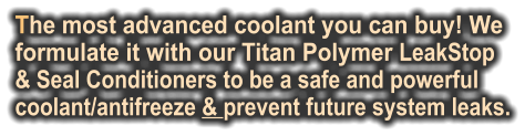 The most advanced coolant you can buy! We  formulate it with our Titan Polymer LeakStop  & Seal Conditioners to be a safe and powerful coolant/antifreeze & prevent future system leaks.