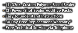 - (1) 32oz. Custom Polymer-Based Sealer - (2) Power-Shot Sealer Additive Packs - Easy to understand instructions - 30 Day Free Replacement Warranty* - Free Technical Service via Telephone